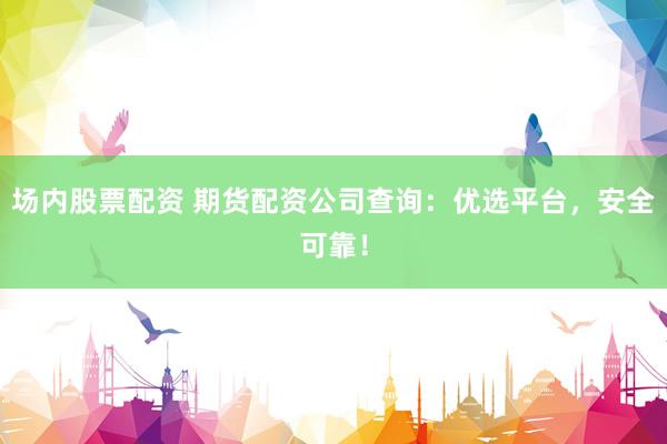场内股票配资 期货配资公司查询：优选平台，安全可靠！