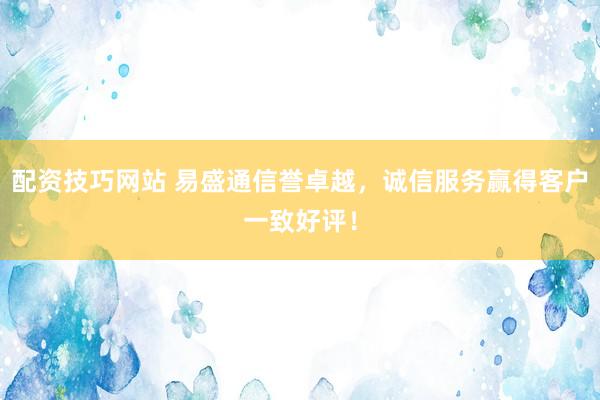 配资技巧网站 易盛通信誉卓越，诚信服务赢得客户一致好评！