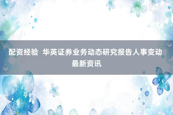 配资经验  华英证券业务动态研究报告人事变动 最新资讯