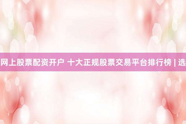 网上股票配资开户 十大正规股票交易平台排行榜 | 选