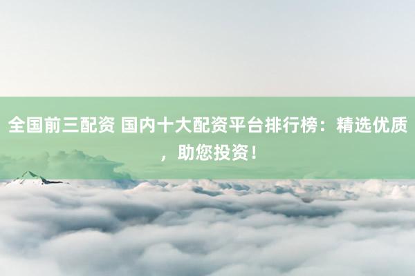 全国前三配资 国内十大配资平台排行榜：精选优质，助您投资！