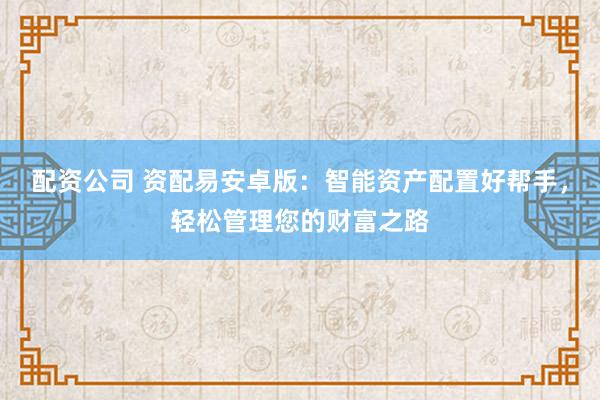 配资公司 资配易安卓版：智能资产配置好帮手，轻松管理您的财富之路