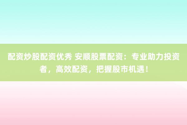 配资炒股配资优秀 安顺股票配资：专业助力投资者，高效配资，把握股市机遇！