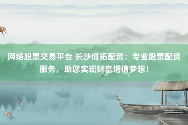网络股票交易平台 长沙博拓配资:专业股票配资服务,助您实现财富增值梦想!