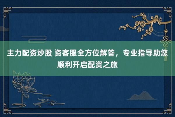 主力配资炒股 资客服全方位解答，专业指导助您顺利开启配资之旅