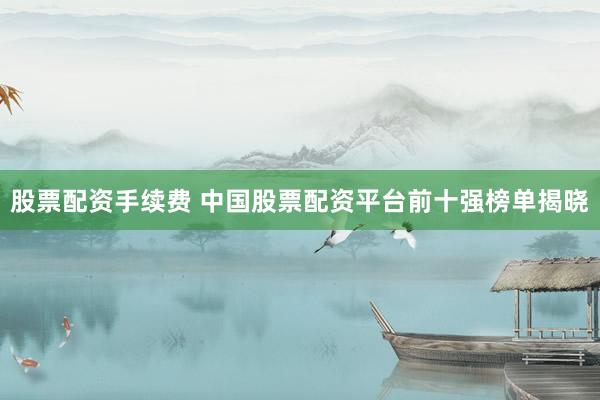 股票配资手续费 中国股票配资平台前十强榜单揭晓