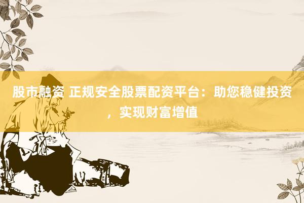 股市融资 正规安全股票配资平台：助您稳健投资，实现财富增值