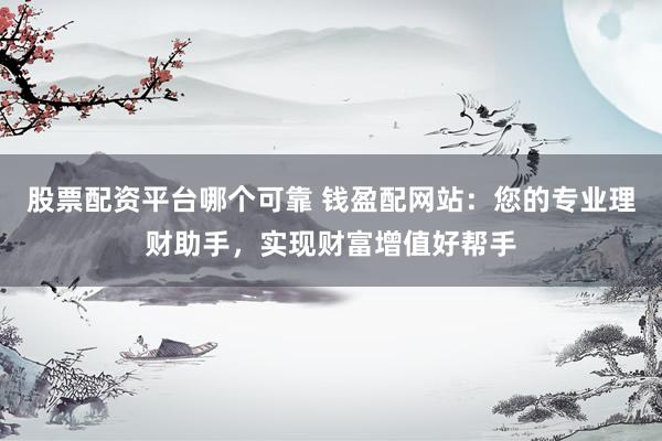 股票配资平台哪个可靠 钱盈配网站：您的专业理财助手，实现财富增值好帮手