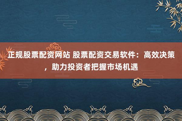 正规股票配资网站 股票配资交易软件：高效决策，助力投资者把握市场机遇
