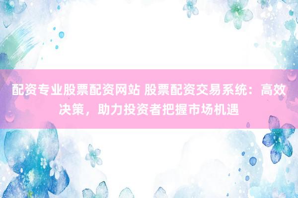 配资专业股票配资网站 股票配资交易系统：高效决策，助力投资者把握市场机遇