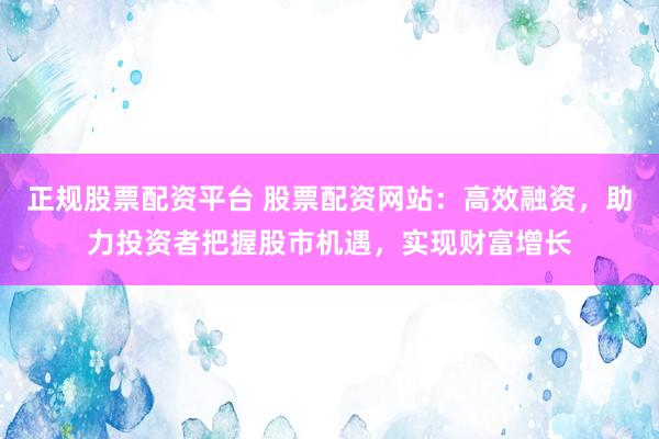 正规股票配资平台 股票配资网站：高效融资，助力投资者把握股市机遇，实现财富增长