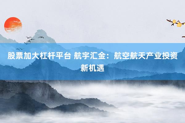 股票加大杠杆平台 航宇汇金：航空航天产业投资新机遇