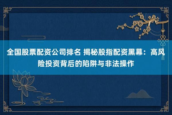 全国股票配资公司排名 揭秘股指配资黑幕：高风险投资背后的陷阱与非法操作