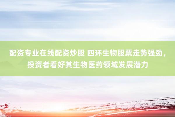 配资专业在线配资炒股 四环生物股票走势强劲，投资者看好其生物医药领域发展潜力