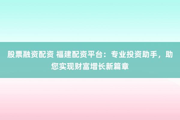 股票融资配资 福建配资平台：专业投资助手，助您实现财富增长新篇章