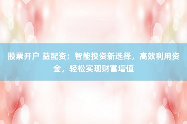 股票开户 益配资：智能投资新选择，高效利用资金，轻松实现财富增值