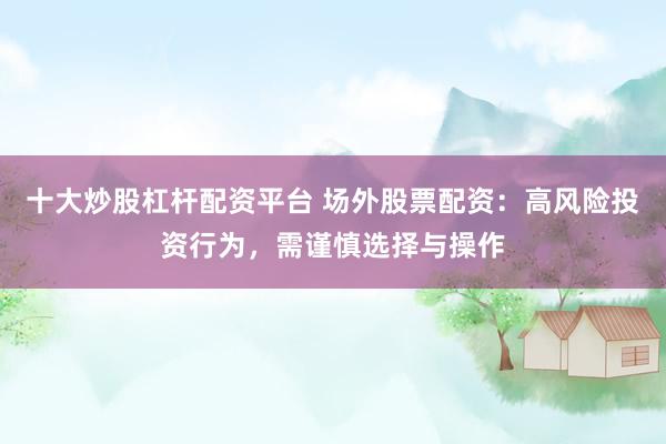 十大炒股杠杆配资平台 场外股票配资：高风险投资行为，需谨慎选择与操作