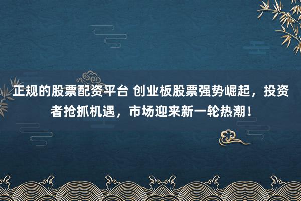 正规的股票配资平台 创业板股票强势崛起，投资者抢抓机遇，市场迎来新一轮热潮！