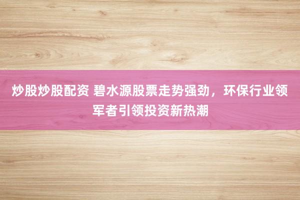 炒股炒股配资 碧水源股票走势强劲，环保行业领军者引领投资新热潮