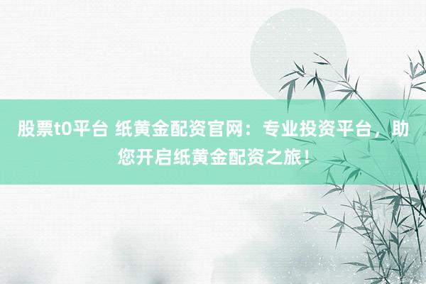股票t0平台 纸黄金配资官网：专业投资平台，助您开启纸黄金配资之旅！