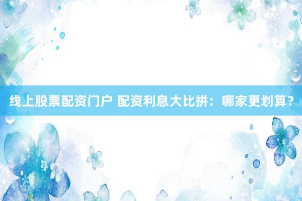 线上股票配资门户 配资利息大比拼：哪家更划算？