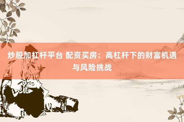 炒股加杠杆平台 配资买房：高杠杆下的财富机遇与风险挑战