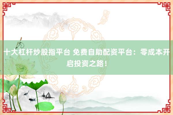 十大杠杆炒股指平台 免费自助配资平台：零成本开启投资之路！