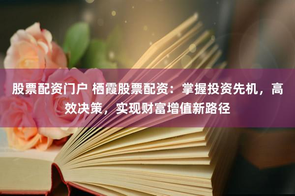 股票配资门户 栖霞股票配资:掌握投资先机,高效决策,实现财富增值新路径