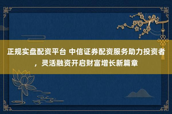 正规实盘配资平台 中信证券配资服务助力投资者，灵活融资开启财富增长新篇章