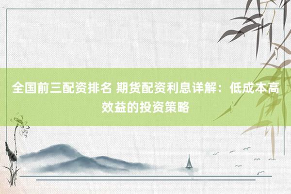 全国前三配资排名 期货配资利息详解:低成本高效益的投资策略