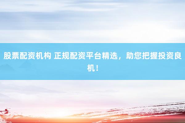 股票配资机构 正规配资平台精选，助您把握投资良机！