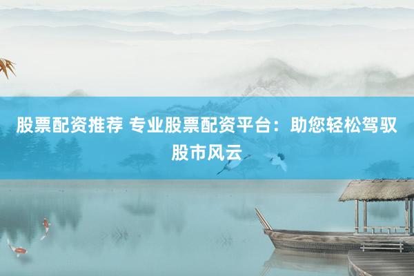 股票配资推荐 专业股票配资平台：助您轻松驾驭股市风云