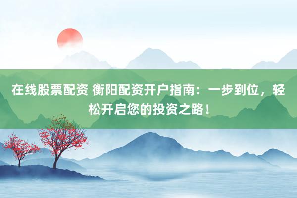 在线股票配资 衡阳配资开户指南：一步到位，轻松开启您的投资之路！