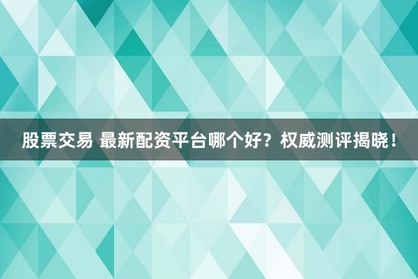 股票交易 最新配资平台哪个好?权威测评揭晓!