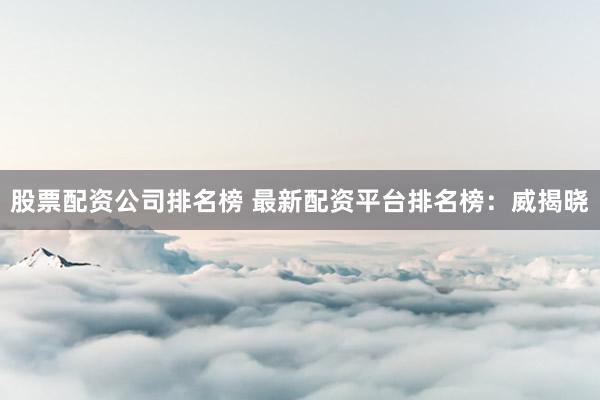 股票配资公司排名榜 最新配资平台排名榜：威揭晓