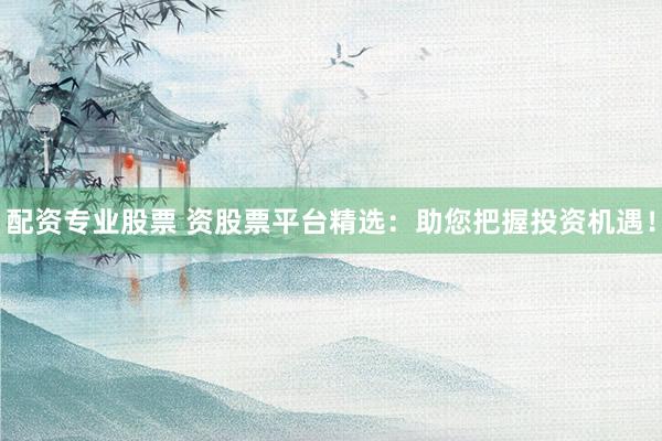 配资专业股票 资股票平台精选：助您把握投资机遇！