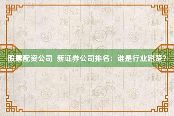 股票配资公司 新证券公司排名:谁是行业翘楚?