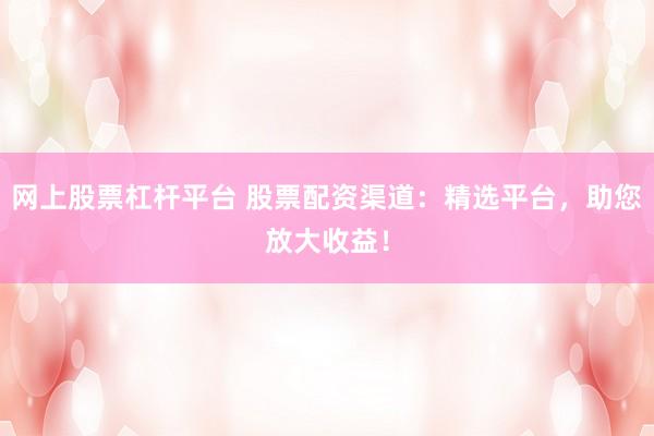 网上股票杠杆平台 股票配资渠道：精选平台，助您放大收益！