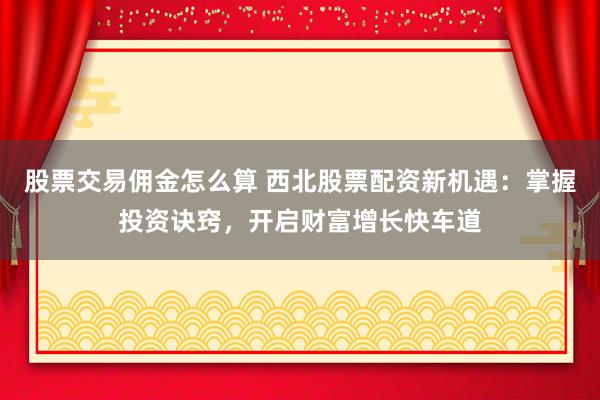 股票交易佣金怎么算 西北股票配资新机遇：掌握投资诀窍，开启财富增长快车道