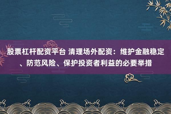 股票杠杆配资平台 清理场外配资：维护金融稳定、防范风险、保护投资者利益的必要举措