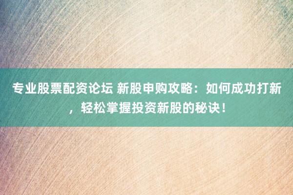 专业股票配资论坛 新股申购攻略：如何成功打新，轻松掌握投资新股的秘诀！