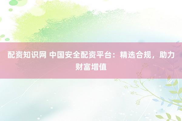 配资知识网 中国安全配资平台：精选合规，助力财富增值