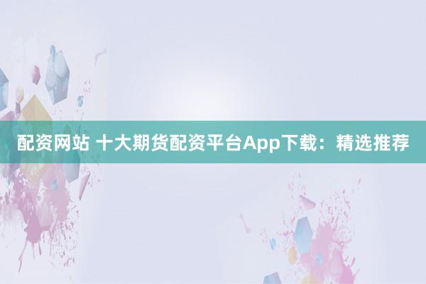 配资网站 十大期货配资平台App下载：精选推荐