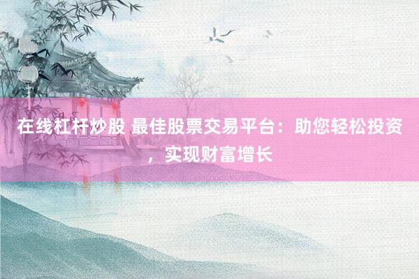 在线杠杆炒股 最佳股票交易平台：助您轻松投资，实现财富增长