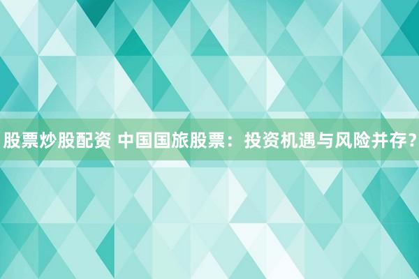 股票炒股配资 中国国旅股票：投资机遇与风险并存？