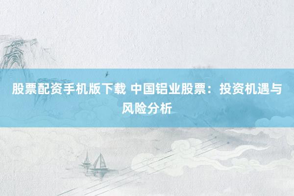 股票配资手机版下载 中国铝业股票：投资机遇与风险分析