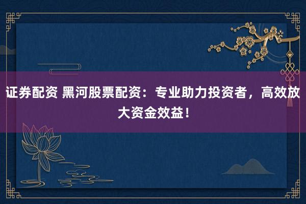证券配资 黑河股票配资：专业助力投资者，高效放大资金效益！