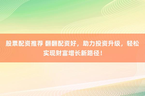 股票配资推荐 翻翻配资好，助力投资升级，轻松实现财富增长新路径！
