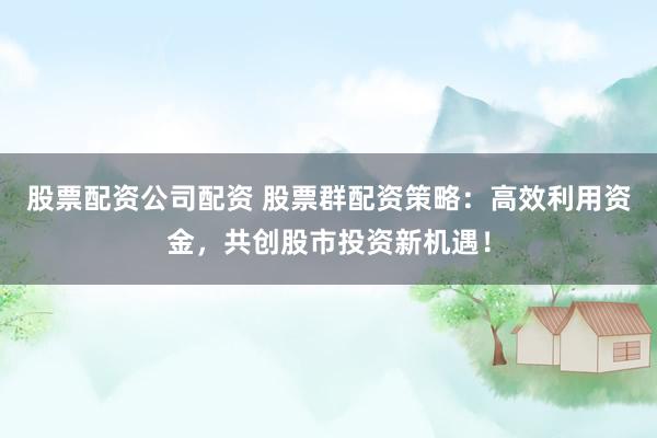 股票配资公司配资 股票群配资策略：高效利用资金，共创股市投资新机遇！
