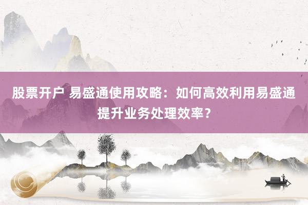 股票开户 易盛通使用攻略：如何高效利用易盛通提升业务处理效率？